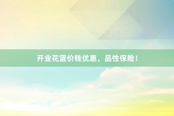 开业花篮价钱优惠，品性保险！