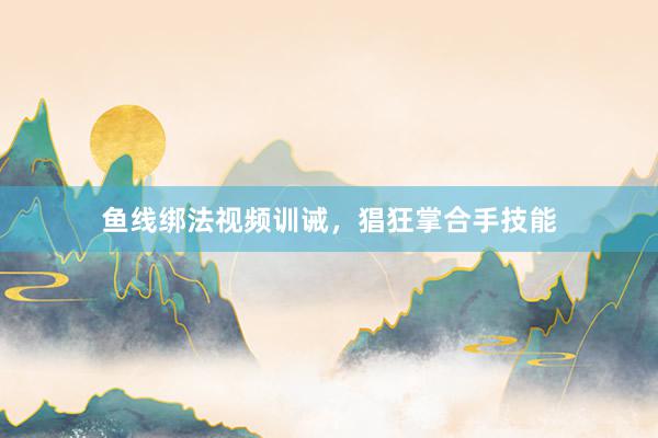 鱼线绑法视频训诫，猖狂掌合手技能